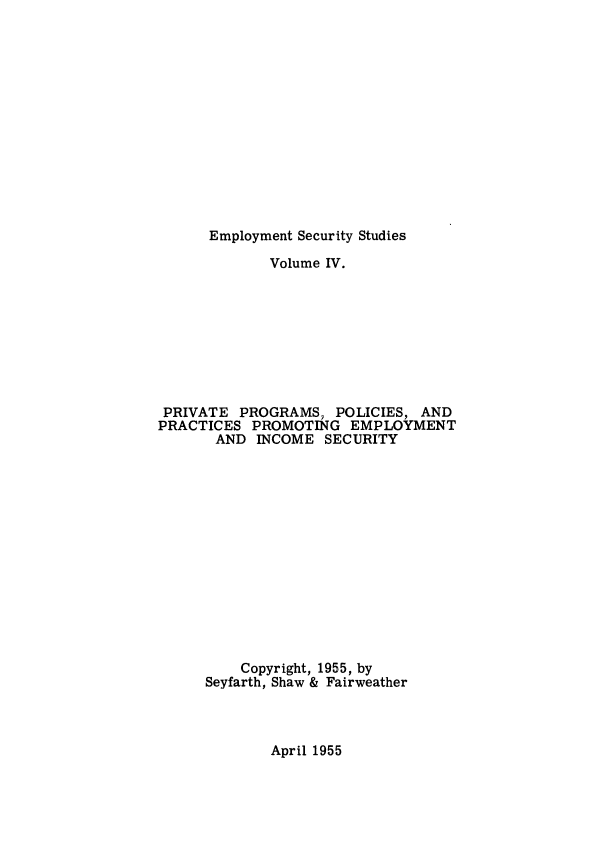 handle is hein.beal/prvtprgm0001 and id is 1 raw text is: 














Employment Security Studies


             Volume IV.









 PRIVATE  PROGRAMS,  POLICIES, AND
PRACTICES  PROMOTING   EMPLOYMENT
       AND  INCOME  SECURITY














          Copyright, 1955, by
      Seyfarth, Shaw & Fairweather


April 1955


