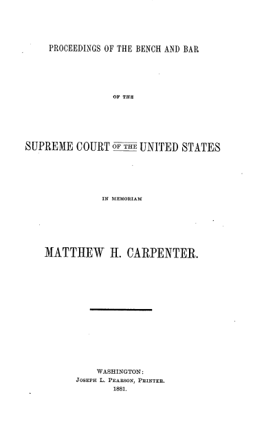 handle is hein.beal/psbhbrscus0001 and id is 1 raw text is: 






PROCEEDINGS OF THE BENCH AND BAR


                 OF THE







SUPREME   COURT  OF THE UNITED STATES







               IN MEMORIAM








    MATTHEW H. CARPENTER.

















              WASHINGTON:
          JOSEPH L. PEARSON, PRINTER.
                 1881.



