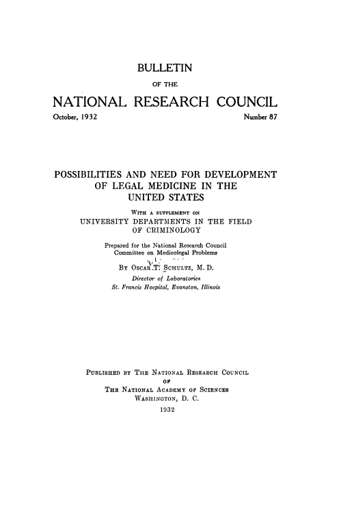 handle is hein.beal/psbsadnd0001 and id is 1 raw text is: BULLETIN
OF THE
NATIONAL RESEARCH COUNCIL

October, 1932

Number 87

POSSIBILITIES AND NEED FOR DEVELOPMENT
OF LEGAL MEDICINE IN THE
UNITED STATES
WITH A SUPPLEMENT ON
UNIVERSITY DEPARTMENTS IN THE FIELD
OF CRIMINOLOGY
Prepared for the National Research Council
Committee on Medicolegal Problems
BY OSCAR X SCHULTZ, M. D.
Director of Laboratories
St. Francis Hospital, Evanston, Illinois
PUBLISHED BY THE NATIONAL RESEARCH COUNCIL
OF
THE NATIONAL ACADEMY OF SCIENCES
WASHINGTON, D. C.
1932


