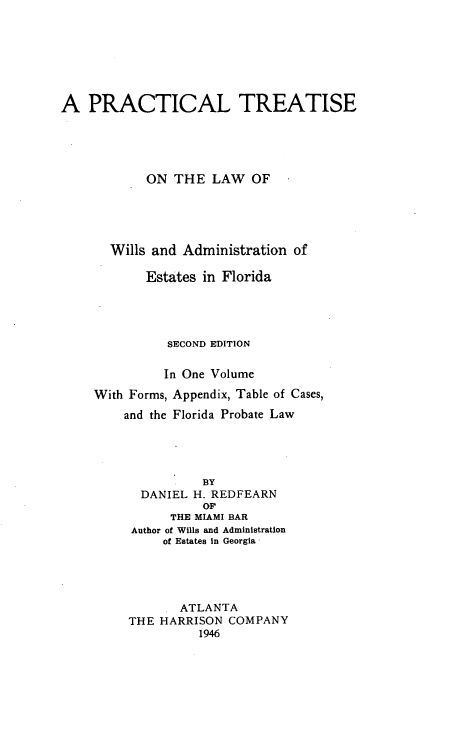 handle is hein.beal/psewilla0001 and id is 1 raw text is: A PRACTICAL TREATISE
ON THE LAW OF
Wills and Administration of
Estates in Florida
SECOND EDITION
In One Volume
With Forms, Appendix, Table of Cases,
and the Florida Probate Law
BY
DANIEL H. REDFEARN
OF
THE MIAMI BAR
Author of Wills and Administration
of Estates in Georgia'

ATLANTA
THE HARRISON COMPANY
1946


