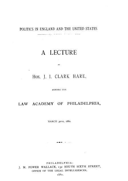 handle is hein.beal/psiegd0001 and id is 1 raw text is: 









POLITICS IN ENGLAND AND THE UNITED STATES


           A   LECTURE



                   BY




       HON. J. I. CLARK   HARE,



                BEFORE TH E




LAW ACADEMY OF PHILADELPHIA,


              MARCH 30TH, 1880.















              PHILADELPHIA:
J. M. POWER WALLACE, 132 SOUTH SIXTH STREET,
      OFFICE OF TIHE LEGAL INTELLIGENCER,
                  I88o.


