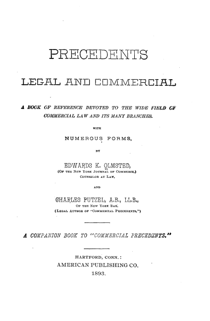 handle is hein.beal/pslladclabk0001 and id is 1 raw text is: 









        PRECEDENTS




LEGAL AlND COMMERCIAL



A BOOK OF REFERENCE DEVOTED TO THE WIDE FIELD GF
      COMMERCIAL LAW AND ITS MANY BRANCHES.

                    WITH

            NUMEROUS FORMS,

                     BY


   EDWADS  K. OLMSTED,
 (Or THE NEW YORK JOURNAL OF COMMERCE.)
       COUNSELOR AT LAw,

           AND

GHAlfLES PUTZEL, A.B., LLB.,
      OF THE NEW YORK BAR,
(LEGAL AUTHOR OF COMMERCIAL PRECEDENTS,)


A COMPANION BOOK TO COMMERCIAL PRECEDZNTS.



              HARTFORD, CONN,:
         AMERICAN  PUBLISHING CO.
                   1893.


