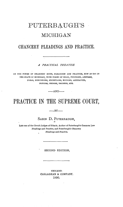 handle is hein.beal/psmncyps0001 and id is 1 raw text is: 









         PUTERBAUGH'S



                  MICHIGAN



   CHANCERY PLEADINGS AND PRACTICE.






               A  PRACTICAL  TREATISE


ON THE FORMS OF CHANCERY SUITS, PLEADINGS AND PRACTICE, NOW IN USE IN
    THE STATE OF MICHIGAN, WITH FORMS OF BILLS, PETITIONS, ANSWERS,
         PLEAS, DEMURRERS, EXCEPTIONS, MOTIONS, AFFIDAVITS,
                NOTICES, ORDERS, DECREES, ETC.


                      -AND-



PRACTICE IN THE SUPREME COURT,


                      -BY-


               SABIN  D.  PUTERBAUGH,

    Late one of the Circuit Judges of Illinois, Author of Puterbaugh's Common Law
            Pleadings and Practice, and Puterbaugh's Chancery
                    Pleadings and Practice.


SECOND  EDITION.


       CHICAGO'
CALLAGHAN  & COMPANY.
        1890.


