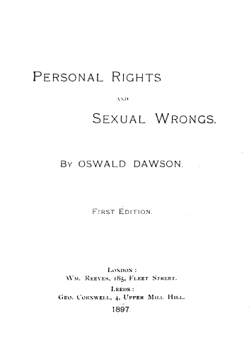 handle is hein.beal/psnlrgsads0001 and id is 1 raw text is: 









PERSONAL RIGHTS

              A\D


SEXUAL


WRONGS.


BY OSWALD DAWSON.





      t!RST EDITION.








 W.M. RiEE1'ES, 185   LET `iI-RE' r.
         L.EED)S:
CiEO. CORINWELL, 4, UPPER MILL HILL.

         1897.


