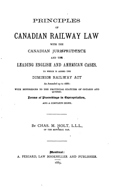 handle is hein.beal/psocnrylw0001 and id is 1 raw text is: 





         PRINCIPLES

                    OF


CANADIAN RAILWAY LAW

                 WITH THE

      CANADIAN JURIEPRUDENCE

                 AND THI .

 LEADING  ENGLISH  AND AMERICAN   CASES.

              TO WHICH IS ADDED THE

         DOMINION RAILWAY ACT

              As Amended up to 1886:

WITH REFERENCES TO THE PROVINCIAL STATUTES OF ONTARIO AND
                  QUEBEC.

      $arma of raterbingo in (xpropriatitn,
             AND A COMPLETE INDEX.






        By CHAS.  M. HOLT, L.L.L.,
              OF THE MONREAL BAR.






                 etattreal:
 A. PERIARD, LAW BOOKSELLER AND PUBLISHER.

                   1885.


