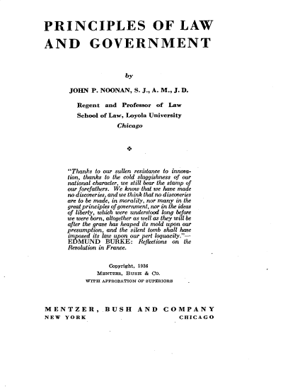handle is hein.beal/psolwagt0001 and id is 1 raw text is: 


PRINCIPLES OF LAW

AND GOVERNMENT



                       by

       JOHN  P. NOONAN,   S. J., A. M., J. D.

         Regent  and  Professor of Law
         School of Law, Loyola University
                     Chicago






       Thanks to our sullen resistance to innova-
       tion, thanks to the cold sluggishness of our
       national character, we still bear the stamp of
       our forefathers. We know that we have made
       no discoveries, and we think that no discoveries
       are to be made, in morality, nor many in the
       great principles of government, nor in the ideas
       of liberty, which were understood long before
       we were born, altogether as well as they will be
       after the grave has heaped its mold upon our
       presumption, and the silent tomb shall have
       mposed its law upon our pert loquacity.-
       EDMUND BURKE: Reflections on the
       Revolution in France.

                  Copyright, 1936
               MENTZER, BUSH & CO.
            WITH APPROBATION OF SUPERIORS



MENTZER, .BUSH AND COMPANY
NEW   YORK                            CHICAGO


