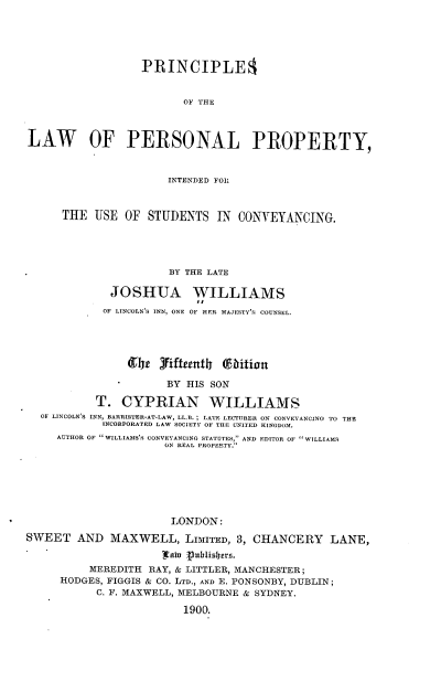handle is hein.beal/psolwplpy0001 and id is 1 raw text is: 





                  PRINCIPLE3


                         OF THE



LAW OF PERSONAL PROPERTY,



                      INTENDED FOR



      THE USE OF STUDENTS IN CONYEYANCING.





                       BY THE LATE

             JOSHUA WILLIAMS
                           il
            OF LINCOLN'S INN, ONE OF HER MAJESTY'S COUNSEL.




                grbj 3iftetnth ( ihtot


                      BY HIS SON

           T. CYPRIAN WILLIAMS
  OF LINCOLN'S INN, BARRISTER-AT-LAW, LL.B. ; LATE LECTURER ON CONVEYANCINO TO THE
            INCORPORATED LAW SOCIETY OF THE UNITED KINGDOM.
     AUTHOR OF  WILLIAMS'S CONVEYANCING STATUTES, AND EDITOR OF  WILLIAMfS
                      ON REAL PROPERTY.







                      LONDON:
SWEET AND MAXWELL, LIMITED, 3, CHANCERY LANE,
                      ahn  nuhiilbers.

          MEREDITH RAY, & LITTLER, MANCHESTER;
     HODGES, FIGGIS & CO. LTD., AND E. PONSONBY, DUBLIN;
           C. F. MAXWELL, MELBOURNE & SYDNEY.

                         1900.


