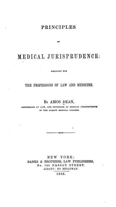 handle is hein.beal/psomljedd0001 and id is 1 raw text is: PRINCIPLES
or
MEDICAL JURISPRUDENCE:
DESIGNED FOR
THE PROFESSIONS OF LAW AND MEDICINE.
By AMOS DEAN,
COUNSELLOR AT LAW, AND PROFESSOR OF MEDICAL TURISPRUDENCU
IN THE ALBANY MEDICAL COLLEGE.
NEW YORK:
BANKS & BROTHERS, LAW PUBLISHERS,
No. 144 NASSAU STREET.
ALBANY: 475 BROADWAY.
1866.


