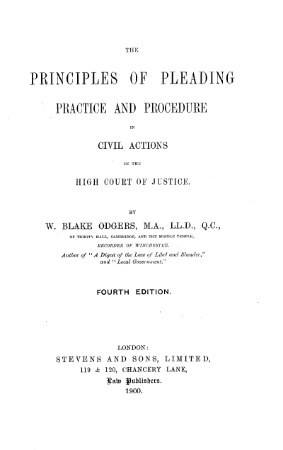 handle is hein.beal/psopgpepe0001 and id is 1 raw text is: 





TH E


PRINCIPLES OF PLEADING



      PRACTICE AND PROCEDURE

                      IN


               CIVIL  ACTIONS

                     IN THE

          HIGH  COURT  OF  J USTICI.



                      BY

   W.  BLAKE   ODGERS,   M.A., LL.D., Q.C.,
         OF TRINITY HALL, CAMBRIDGE, AND THE MIDDLE TEMPLE,
               RECORDER OF WINCHESTER.
       Author of A Digest of the Law of Libel and Slander,
               and Local Goverament.



               FOURTH  EDITION.






                   LONDON:
      STEVENS AND SONS, LIMITED,
           119 & 120, CHANCERY LANE,
                 10atu VublisIers.
                     1900.


