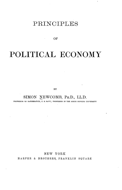 handle is hein.beal/psopley0001 and id is 1 raw text is: 





          PRINCIPLES



                   OF




POLITICAL ECONOMY









                   BY

      SIMON  NEWCOMB,  Pa.D., LL.D.
  PROPESSOR OF MATHERMATICS, U. S. NAVY; PROFESSOR IN THE JOHNS HOPKINS UNIVERSITY















               NEW YORK
   HARPER & BROTHERS, FRANKLIN SQUARE


