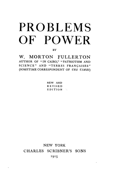 handle is hein.beal/psopwr0001 and id is 1 raw text is: 








PROBLEMS



OF POWER

           BY

W. MORTON    FULLERTON
AUTHOR OF IN CAIRO, PATRIOTISM AND
SCIENCE AND TERRES FRANQAISES
(SOMETIME CORRESPONDENT OF THE TIMES)



         NEW AND
         REVISED
         EDITION

















         NEW YORK

  CHARLES SCRIBNER'S SONS


1915


