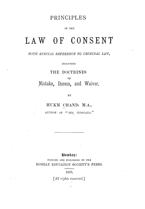 handle is hein.beal/psotelwocst0001 and id is 1 raw text is: PRINCIPLES
OF THE

LAW

OF CONSENT

WITH SPECIAT REFERENCE TO CRAIINAL LAW,
INCLUDING
THE DOCTRINES
OF

Mistake,

Duress, and Waiver,

BY

HUIM    CHAND, M.A.,
AUTIIOR OF  R S JUDICATA.
1iombayj:
PRINTED AND PUBLISHED BY THE
BOMBAY EDUCATION SOCIETY'S PRESS.

1897.

[All r'ights reserv'ed.]



