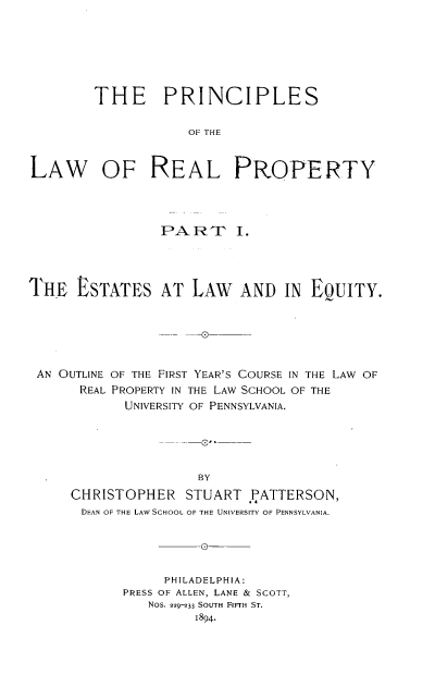 handle is hein.beal/psotlworlpy0001 and id is 1 raw text is: 







        THE PRINCIPLES


                    OF THE



LAW OF REAL PROPERTY


                 PA  RT   I.




THE   ESTATES AT LAW AND IN EQuITY.






AN  OUTLINE OF THE FIRST YEAR'S COURSE IN THE LAW OF
      REAL PROPERTY IN THE LAW SCHOOL OF THE
            UNIVERSITY OF PENNSYLVANIA.





                     BY
     CHRISTOPHER STUART PATTERSON,
       DEAN OF THE LAW SCHOOL OF THE UNIVERSITY OF PENNSYLVANIA.


                   _0


     PHILADELPHIA:
PRESS OF ALLEN, LANE & SCOTT,
   Nos. 229-33 SOUTH FIFTH ST.
         1894.


