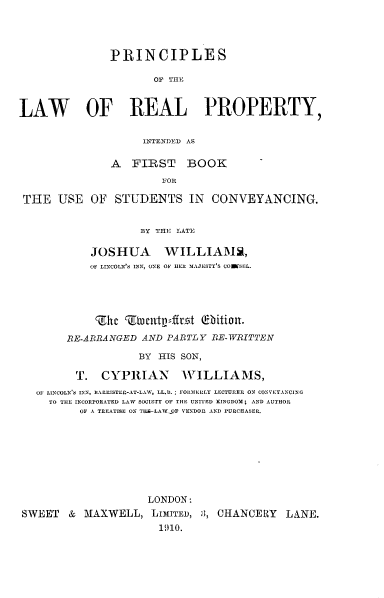 handle is hein.beal/psotlwrlpy0001 and id is 1 raw text is: 




               PRINCIPLES

                      OF THE


LAW OF REAL PROPERTY,


                    INTENDED AS

               A  FIRST BOOK
                       FOR

 THE  USE   OF  STUDENTS IN CONVEYANCING.


                    BY THE LATE

            JOSHUA WILLIAMS,
            OF LINCOLN'S INN, ONE OF HER MAJESTY'S COWESEL.





            Zhc  Twlutpdfltt  (bition.
        RE-ARRANGED AND PARTLY RE-WRITTEN

                    BY HIS SON,

         T.  CYPRIAN WILLIAMS,
   OF LINCOLN'S INN, BARRISTER-AT-LAW, LL..; FORMEELY LECTURER ON CONVEYANCING
     TO THE INCORPORATED LAW SOCIETY OF THE UNITED KINGDOM; AND AUTHOR
          OF A TREATISE ON TIE-LAWOF VENDOR AND PURCHASER.








                     LONDON:
SWEET   &  MAXWELL,   LIMITED, 1, CHANCERY  LANE.


1910.


