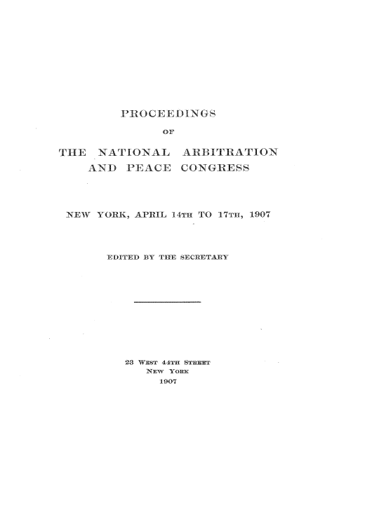 handle is hein.beal/psotnlana0001 and id is 1 raw text is: 















PROCEEDINGS


               OF


THE  -NATIONAL    ARBITRATION

    AND   PEACE   CONGRESS





 NEW  YORK, APRIL 14TH TO 17TH, 1907





       EDITED BY THE SECRETARY














          23 WEST 44TH STREET
             NEW YORK
               1907


