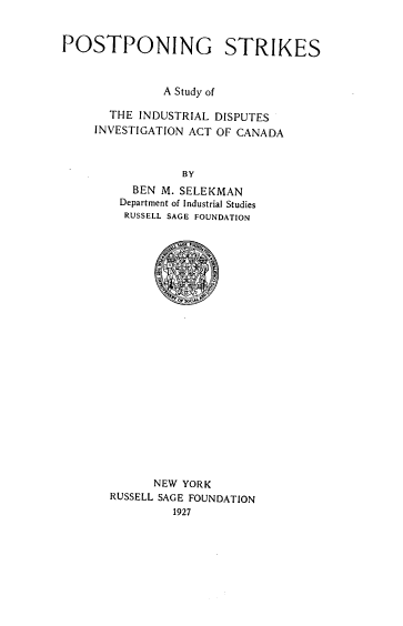 handle is hein.beal/pssid0001 and id is 1 raw text is: POSTPONING STRIKES
A Study of
THE INDUSTRIAL DISPUTES
INVESTIGATION ACT OF CANADA
BY
BEN M. SELEKMAN
Department of Industrial Studies
RUSSELL SAGE FOUNDATION

NEW YORK
RUSSELL SAGE FOUNDATION
1927


