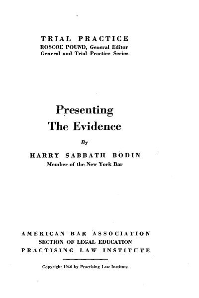 handle is hein.beal/pstgtedc0001 and id is 1 raw text is: 





   TRIAL PRACTICE
   ROSCOE POUND, General Editor
   General and Trial Practice Series









      Presenting


    The   Evidence

            By

HARRY SABBATH BODIN
    Member of the New York Bar


AMERICAN BAR ASSOCIATION
    SECTION OF LEGAL EDUCATION
PRACTISING LAW INSTITUTE


Copyright 1946 by Practising Law Institute


