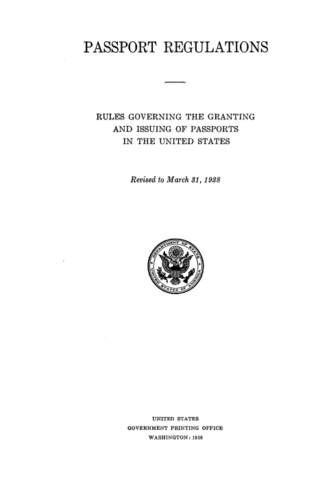 handle is hein.beal/pstrgfv0001 and id is 1 raw text is: 



PASSPORT REGULATIONS


RULES GOVERNING  THE GRANTING
   AND  ISSUING OF PASSPORTS
     IN THE UNITED STATES



       Revised to March 31, 1938

























           UNITED STATES
      GOVERNMENT PRINTING OFFICE
          WASHINGTON: 1938


