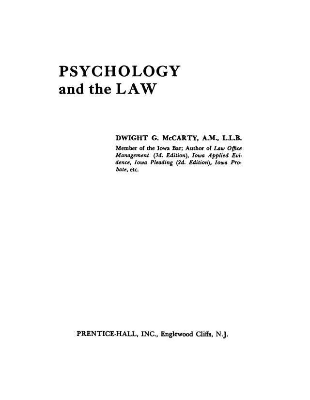 handle is hein.beal/psychlw0001 and id is 1 raw text is: 









PSYCHOLOGY

and the LAW





             DWIGHT   G. McCARTY, A.M., L.L.B.
             Member of the Iowa Bar; Author of Law Office
             Management (3d. Edition), Iowa Applied Evi-
             dence, Iowa Pleading (2d. Edition), Iowa Pro-
             bate, etc.


PRENTICE-HALL, INC., Englewood Cliffs, N.J.


