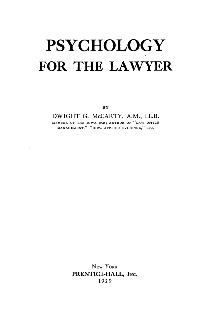 handle is hein.beal/psylw0001 and id is 1 raw text is: 






  PSYCHOLOGY


FOR THE LAWYER





               BY
   DWIGHT G. McCARTY, A.M., LL.B.
   MEMBER OF THE IOWA BAR; AUTHOR OF LAW OFFICE
   MANAGEMENT,  IOWA APPLIED EVIDENCE, ETC.


    NEW YORK
PRENTICE-HALL, INC.
      1929


