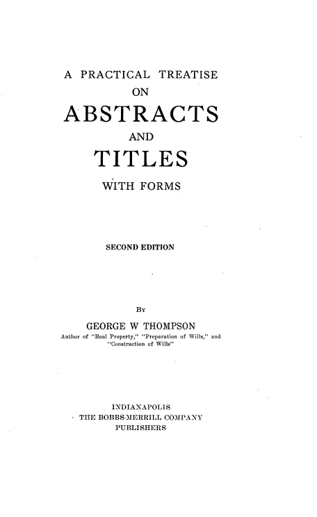 handle is hein.beal/ptatf0001 and id is 1 raw text is: 





A PRACTICAL


TREATISE


            ON

ABSTRACTS
           AND

     TITLES

       WITH FORMS




       SECOND EDITION




            By

    GEORGE W THOMPSON
Author of Real Property, Preparation of Wills, and
        Construction of Wills




        INDIANAPOLIS
   THE BOBBS-MERRILL COMPANY
         PUBLISHERS


