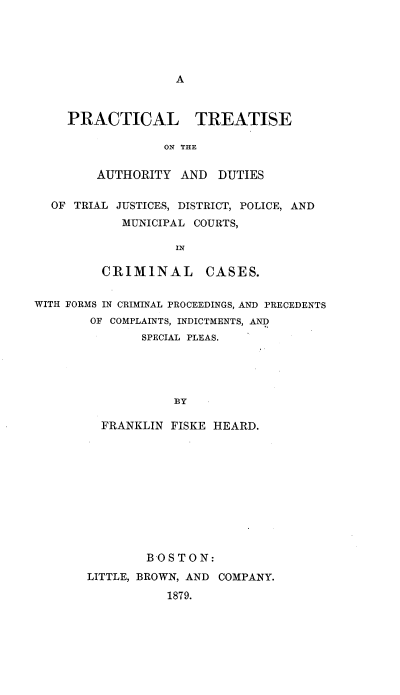 handle is hein.beal/ptaudrjc0001 and id is 1 raw text is: 





A


PRACTICAL TREATISE

             ON THE


    AUTHORITY  AND  DUTIES


  OF TRIAL JUSTICES, DISTRICT, POLICE, AND
            MUNICIPAL COURTS,

                   IN

         CRIMINAL CASES.


WITH FORMS IN CRIMINAL PROCEEDINGS, AND PRECEDENTS
        OF COMPLAINTS, INDICTMENTS, AND
              SPECIAL PLEAS.





                   BY

         FRANKLIN FISKE HEARD.


        BOSTON:

LITTLE, BROWN, AND COMPANY.

           1879.


