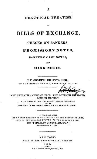 handle is hein.beal/ptbex0001 and id is 1 raw text is: A

PRACTICAL TREATISE
OX
BILLS OF EXCHANGE,

CHECKS ON BANKERS,
PROMISSORY NOTES,
BANKERS' CASH NOTES,
AND
BANK NOTES.

BY JOSEPH CHITTY, ESQ.
OF THE MIDDLE TEMPLE, BARRIST   AT LAW.
THE SEVENTH AMERICAN, FROM THE SEVENTH IMPROVEL
LONDON EDITION,
WITH NOTES OF ALL THE RECENT ENGLISH DECISIONS;
AND AN
APPENDIX OF PREGEDENTS AND STATUTES.
TO WHICH ARE ADDED
THE CASES DECIDED IN THE COURTS OF THE UNITED STATES,
AND OF THE SEVERAL STATES, TO THE PRESENT TIME.
BY THOMAS HUNTINGTON,
COUNSELLOR AT LAW.
NEW YORK:
COLLINS AND HANNAY-PEARL STREET.
1830.
E. & G. Merriam, Printers, Brookfield, Mass.


