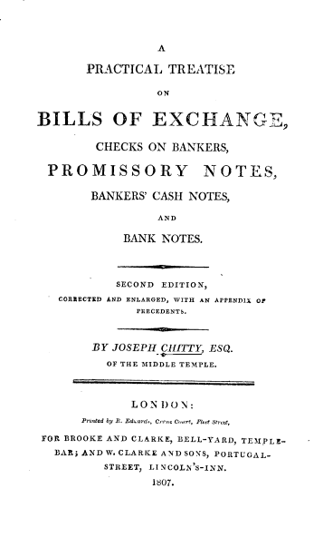 handle is hein.beal/ptbexcb0001 and id is 1 raw text is: A
PRACTICAL TREATISE
ON
BILLS OF EXCHANGE,
CHECKS ON BANKERS,
PROMISSORY NOTES,
BANKERS' CASH NOTES,
AND
BANK NOTES.
SECOND EDITION,
CORRECTED AND ENLARGED, WITH AN APPENDIX Of
PRECEDENTS.
BY JOSEPH HITTY, ESQ.
OF THE MIDDLE TEMPLE.
LON DON:
Printed by R. Eduards, Crrnc C.iart, Pleet Street,
FOR BROOKE AND CLARKE, BELL-YARD, TEMPLE-
BAR; AND W. CLARKE AND SONS, PORTUGAL-
STREET, LINCOLN'S-INN.
1807.


