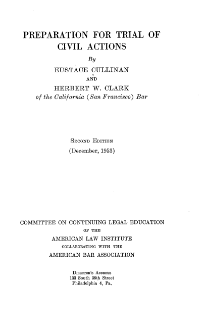 handle is hein.beal/ptca0001 and id is 1 raw text is: PREPARATION FOR TRIAL OF
CIVIL ACTIONS
By
EUSTACE CULLINAN
AND
HERBERT W. CLARK
of the California (San Francisco) Bar
SECOND EDITION
(December, 1953)

COMMITTEE ON CONTINUING LEGAL EDUCATION
OF THE
AMERICAN LAW INSTITUTE
COLLABORATING WITH THE
AMERICAN BAR ASSOCIATION

DIRECTOR'S ADDRESS
133 South 36th Street
Philadelphia 4, Pa,


