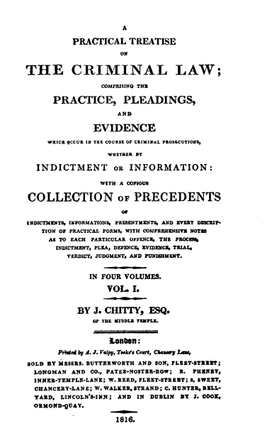 handle is hein.beal/ptclcpp0001 and id is 1 raw text is: A
PRACTICAL TREATISE
ON
THE CRIMINAL LAW;
COMPRISING THE
PRACTICE, PLEADINGS,
AND
EVIDENCE
WHICR QCCUE IN THE COURSE OF CRIMINAL PROSECUTIONS,
WHEThER BY
INDICTMENT o$ INFORMATION:
WITH A COPIOUS
COLLECTION OF PRECEDENTS
or
INDICTMENTS, INFORMATIONS, PRESENTMENTS, AND EVERY DESCRIP-
TION OF PRACTICAL FORMS, WITH COMPREHENSIVY NOTI
AS TO EACH PARTICULAR OFFENCE, THE PROCE8%
INDICTMENT, PLEA,. DEFENCE, EVIDENCE, TRIAL,
VERDICT, JUDGMENT, AND PUNISHMENT.
IN FOUR VOLUMES.
VOL. I.
BY J. CHTTY, ESQ.
OF TE 3UDDLE TfMPLE.
Lan0ft :
Piuted by A. J. Vslpy, Tookva Court, Chary Law,
SOLD BY MESSRS. BUTTERWOETH AND SON, FLEET-STREET;
LONGMAN AND CO.,. PATEE-NOSTER-ROW; 3. PHENBY,
INNER-TEMPLE-LANE; W. REED, FLEET-STREET; S, SWEET,
CHANCERY-LANE; W. WALKER, STRAND; C. HUNTER, BELL-
YARD, LINCOLN'S-INN; AND IN DUBLIN BY J. COOZ,
ORMOND-QUAY.
1816.


