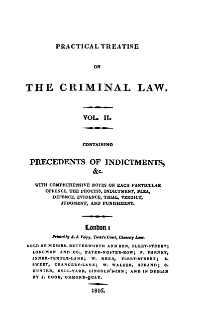 handle is hein.beal/ptclcpp0002 and id is 1 raw text is: PRACTICAL TREATISE
ON
THE CRIMINAL LAW.

VOL. IT.

CONTAINING
PRECEDENTS OF INDTCTMENTS,
&c.
WITH COMPREHENSIVE NOTES ON EACH PARTICULAR
OFFENCE, THE PROCESS, INDICTMENT, PLEA,
DEFENCE, EVIDENCE, TRIAL, VERDICT,
JUDGMENT, AND PUNISHMENT.
LonDon :
Printed by A. J. Valpy, Tooke'# Court, Chaveery LAe.
SOLD BY MESSRS. BUTTERWORTH AND SON, FLEET-STREET;
LONGMAN AND CO., PATER-NOSTER-ROW; R. PHE1NEY,
INNER-TEMPLE-LANE; W. REED, FLEET-STREET; 5.
SWEET, CHANCERY-LANE; W. WALKER, STRAND; C.
HUNTER, BELL-YARD, LINCOLN'S-INN; AND IN DUBLIN
BY J. COOK, ORMOND-QUAY.
1816.


