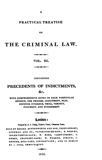 handle is hein.beal/ptclcpp0003 and id is 1 raw text is: A

PRACTICAL TREATISE
ON
THE CRIMINAL LAW.

VOL. III.

CONTAINING
PRECEDENTS OF INDICTMENTS,
&c.
WITH COMPREHENSIVE NOTES ON EACH PARTICULAR
OFFENCE, THE PROCESS, INDICTMENT, PLEA,
DEFENCE, EVIDENCE, TRIAL, VERDICT,
JUDGMENT, AND PUNISHMENT.

LonDon:
Printed by A. J. Valpy, Tooke's Court, Chancery LZme,
SOLD BY MESSRS. BUTTERWO.RTH AND SON, FLEET-STREET;
LONGMAN AND CO., PATER-NOSTER-ROW; fR. PHENEY,
INNER-TEMPLE-LANE; W. REED, FLEET-STREET; S.
SWEET, CHANCERY-LANE; W. WALKER, STRAND; C.
HUNTER, BELL-YARD, LINCOLN'S-INN ; AND IN DUBLIN
BY J. COOK, ORMOND-QUAY.

1816.


