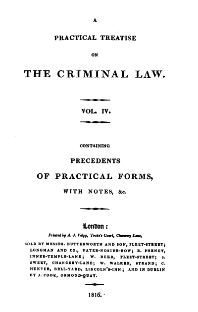 handle is hein.beal/ptclcpp0004 and id is 1 raw text is: A

PRACTICAL TREATISE
ON
THE CRIMINAL LAW.

VOL. IV.
CONTAINING
PRECEDENTS
OF PRACTICAL FORMS,
WITH    NOTES, &c.
EUnion:
PiWued by A. J. Yalpy, Took's Cou, Chauey LAeW,
SOLD BY MESSRS. BUTTERWORTH AND SON, FLEET-STREET;
LONOMAN AND CO., PATER-NOSTER-ROW; R. PHENEY,
INNER-TEMPLE-LANE; W. REED, FLEET-STREET; S.
SWEET, CHANCERY-LANE; W. WALKER, STRAND; C.
HUNTER, BELL-YARD, LINCOLN'S-INN; AND IN DUBLIN
BY J. COOK, ORMOND-QUAY.

1816.-


