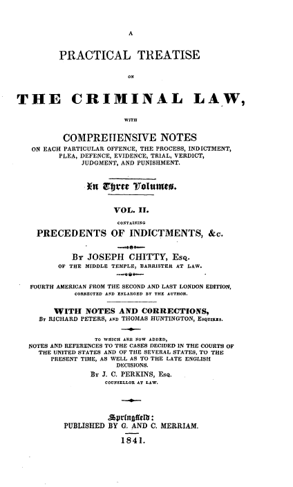 handle is hein.beal/ptconotee0002 and id is 1 raw text is: A

PRACTICAL TREATISE
ON
THE CRIMINAL LAW,
WITH
COMPREHENSIVE NOTES
ON EACH PARTICULAR OFFENCE, THE PROCESS, INDICTMENT,
PLEA, DEFENCE, EVIDENCE, TRIAL, VERDICT,
JUDGMENT, AND PUNISHMENT.
VOL. II.
CONTAINING
PRECEDENTS OF INDICTMENTS, &c.
By JOSEPH CHITTY, Esq.
OF THE MIDDLE TEMPLE, BARRISTER AT LAW.
--G *-s
FOURTH AMERICAN FROM THE SECOND AND LAST LONDON EDITION,
CORRECTED AND ENLARGED BY THE AUTHOR.
WITH NOTES AND CORRECTIONS,
By RICHARD PETERS, AND THOMAS HUNTINGTON, EsquIRS.
TO WHICH ARE NOW ADDED,
NOTES AND REFERENCES TO THE CASES DECIDED IN THE COURTS OF
THE UNITED STATES AND OF THE SEVERAL STATES, TO THE
PRESENT TIME, AS WELL AS TO THE LATE ENGLISH
DECISIONS.
By J. C. PERKINS, ESQ.
COUNSELLOR AT LAW.
.wtingffelti:
PUBLISHED BY G. AND C. MERRIAM.
1841.


