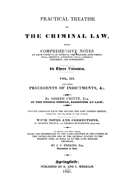 handle is hein.beal/ptconotee0003 and id is 1 raw text is: PRACTICAL TREATISE
ON
THE CRIMINAL LAW,
WITH
COMPREHENSIVE NOTES
ON EACH PARTICULAR OFFENCE, THE *ROCESS, INDICTMENT,
PLEA, DEFENCE, EVIDENCE, TRIAL, VERDICT,
JUDGMENT, AND PUNISHMENT.
VOL. III.
CONTAI.ING
PRECEDENTS OF INDICTMENTS, &c.
-9e*-
By JOSEPH CHITTY, EsQ.
OF THE IDDLE TEWPLE, BARLISTER AT LAW.
FOURTH AMERICAN FROM THE SECOND AND LAST LONDON EDITION,
CORRELTED AND ENLARGED BY THE AUTHOR.
WITH NOTES AND CORRECTIONS,
By RICHAlD PETEPS, AND THOMAS HUNTINGTON, ESquTRES.
TO WHICH ARE NOW ADDED,
NOTES AND REFERENCES TO THE CASES DECIDED IN THE COURTS OF
THE UNITED STATES AND OF THE SEVERAL STATES, TO THE
PRESENT TIME, AS WELL AS TO THE LATE ENGLISH
DECISIONS.
BY J. C. PERKINS, Esq.
dCotunsellor at ltab.
PUBLISHED BY G. AND C. MERRIAM.
1841.


