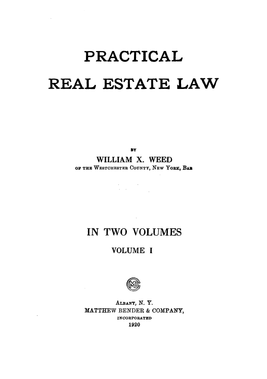 handle is hein.beal/pteatew0001 and id is 1 raw text is: PRACTICAL
REAL ESTATE LAW
BY
WILLIAM X. WEED
OF THE WESTCHESTER COUNTY, NEW YORK, BAR

IN TWO VOLUMES

VOLUME

I

ALBANY, N. Y.
MATTHEW BENDER & COMPANY,
INCORPORATED
1920


