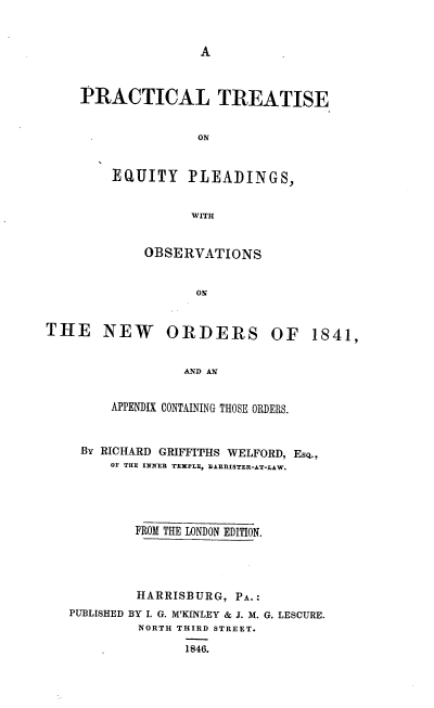 handle is hein.beal/pteqpono0001 and id is 1 raw text is: 


A


PRACTICAL TREATISE


               ON


    EQUITY PLEADINGS,


              WITH


OBSERVATIONS


THE NEW ORDERS OF


               AND AN


     APPENDIX CONTAINING THOSE ORDERS.


 By RICHARD GRIFFITHS WELFORD, EsQ.,
     OF THE INNER TEMPLE, BARRISTER-AT-LAW.




        FROM THE LONDON EDITION.




        HARRISBURG,  PA.:
PUBLISHED BY I. G. M'KINLEY & J. M. G. LESCURE.
         NORTH THIRD STREET.

               1846.


1841,


