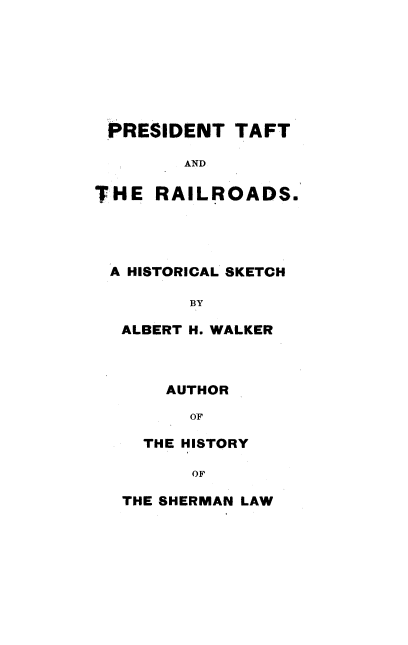 handle is hein.beal/ptfrr0001 and id is 1 raw text is: 







PRESIDENT TAFT

        AND

THE  RAILROADS.




A  HISTORICAL SKETCH

         BY

  ALBERT H. WALKER



      AUTHOR

         OF

    THE HISTORY

         OF

  THE SHERMAN LAW


