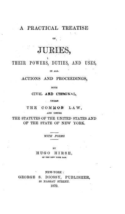 handle is hein.beal/ptjuwds0001 and id is 1 raw text is: 





A  PRACTICAL


TREATISE


ON


JURIES9


THEIR  POWERS,  DUTIES, AND


USES,


           IN ALL,

ACTIONS  AND PROCEEDINGS,

           BOTH

    CIVIL AND URIMINAL,
         . UnNR


      THE  COMMQN LAW,
             AND UNDER
THE STATUTES OF THE UNITED STATES AND
    OF THE STATE OF NEW YORK.


   WITH FORMS


      BY
HUGO   HIRSH,
  OF THE NEW YORK BAR.


          NEW-YORK:
GEORGE  S. DIOSSY, PUBLISHER,
        80 NASSAU STREET.
             1879.


