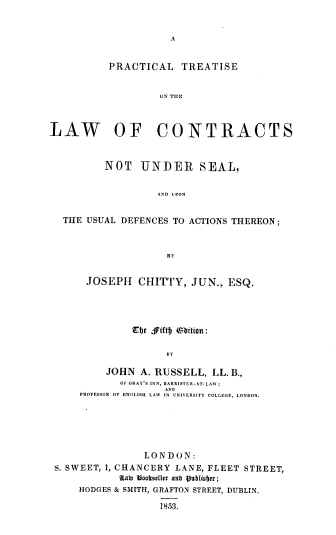 handle is hein.beal/ptlcs0001 and id is 1 raw text is: A

PRACTICAL TREATISE
ON TIHE
LAW OF CONTRACTS
NOT UNDER SEAL,
AND UPON
THE USUAL DEFENCES TO ACTIONS THEREON;

JOSEPH CHITTY, JUN., ESQ.
Ef)e  iftfj  bititn:
BY
JOHN A. RUSSELL, LL. B.,
OF GRAY'S INN, BARRISTER-AT.LAW;
ANN
PROFESSOR OF ENGLISH LAW IN UNIVERSITY COLLEGE, LONDON.

LONDON:
S. SWEET, 1, CHANCERY LANE, FLEET STREET,
KIai) bnaorseller anb V9ubliier;
HODGES & SMITH, GRAFTON STREET, DUBLIN.
1853.


