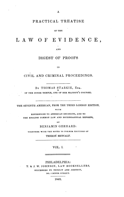 handle is hein.beal/ptledpccp0001 and id is 1 raw text is: A

PRACTICAL TREATISE
OF THE
LAW           OF EVIDENCE,
AND
DIGEST OF PROOFS
IN
CIVIL AND CRIMINAL PROCEEDINGS.
BY THOMAS STARKIE, Esc.
OF THE INNER TEMPLE, ONE OF HER MAJESTY'S COUNSEL.
THE SEVENTH AMERICAN, FROM THE THIRD LONDON EDITION,
WITH
REFERENCES TO AMERICAN DECISIONS, AND TO
THE ENGLISH COMMON LAW AND ECCLESIASTICAL REPORTS,
BY
BENJAMIN GERHARD:
TOGETHER WITH THE NOTES TO FORMER EDITIONS OF
THERON METCALF.

VOL. I.

PHILADELPHIA:
T. & J. W. JOHNSON, LAW BOOKSELLERS,
SUCCESSORS TO NICKLIN AND JOHNSON,
NO. 5 MINOR STREET.
1842.


