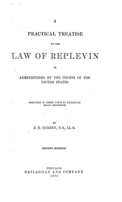 handle is hein.beal/ptlrepv0001 and id is 1 raw text is: 




A


       PRACTICAL TREATISE

                 ON THE



LAW OF REPLEVIN


                  AS


   ADMINISTERED BY THE COURTS OF THE
             UNITED STATES





       ARRANGED IN THREE PARTS TO FACILITATE
              READY REFERENCE




                  BY
         -J. E. COBBEY, B. S., LL. B.





             SECOND EDITION





               CHICAGO
      CALLAGHAN  AND  COMPANY
                 1900


