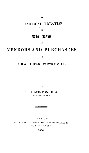 handle is hein.beal/ptlvpcp0001 and id is 1 raw text is: 







PRACTICAL TREATISE

         OF




         OF


VENDORS AND PURCHASERS

                OF


     CHATTB-LS PEMROWNAL.


     T. C. MORTON, ESQ.
         OF LINCOLN'S INN.








         LONDON:
SAUNDERS AND BENNING, LAW BOOKSELLERS,
        43, FLEET STREET.

           1836.


