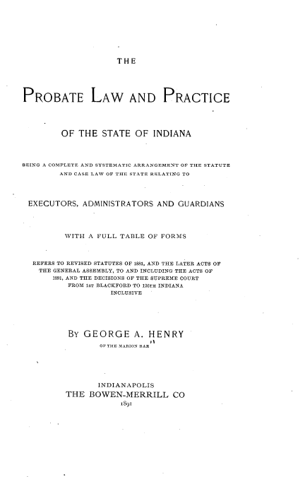handle is hein.beal/ptlwpcstia0001 and id is 1 raw text is: 








THE


PROBATE LAW AND PRACTICE





         OF THE   STATE  OF  INDIANA




BEING A COMPLETE AND SYSTEMATIC ARRANGEMENT OF THE STATUTE
        AND CASE LAW OF THE STATE RELATING TO




 EXECUTORS,  ADMINISTRATORS   AND GUARDIANS




         WITH A FULL TABLE  OF FORMS



  REFERS TO REVISED STATUTES OF 1881, AND THE LATER ACTS OF
    THE GENERAL ASSEMBLY, TO AND INCLUDING THE ACTS OF
       1891, AND THE DECISIONS OF THE SUPREME COURT
          FROM 1ST BLACKFORD TO 126TH INDIANA
                   INCLUSIVE






          BY  GEORGE A. HENRY
                 OF THE MARION BAR


       INDIANAPOLIS
THE  BOWEN-MERRILL CO
            is9i


