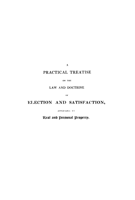 handle is hein.beal/ptreadelr0001 and id is 1 raw text is: A
PRACTICAL TREATISE
ON THE
LAW AND DOCTRINE
OF

ELECTION      AND    SATISFACTION,
APPLICABLL.e. T o
Ral aib loeroonal propertp.


