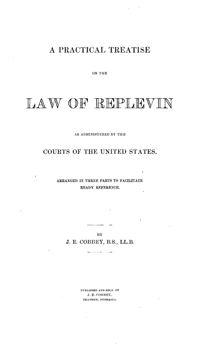 handle is hein.beal/ptrepv0001 and id is 1 raw text is: 











       A  PRACTICAL TREATISE




                    ON THE







LA~W OF REIPLEVIN


         AS ADMINISTERED BY THE



COURTS   OF THE  UNITED   STATES.






    ARRANGED IN THREE PARTS TO FACILITATE
           READY REFERENCE.


         BY

J. E. COBBEY,


B.S., LL.B.


PUBLISHED AND SOLD) BY
  J. E. COBBEY,
  BlEATRICEi, N)EBRAS3KA.


