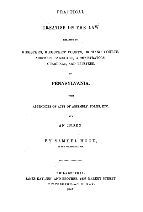 handle is hein.beal/ptrerec0001 and id is 1 raw text is: PRACTICAL
TREATISE ON THE LAW
RELATING TO
REGISTERS, REGISTERS' COURTS, ORPHANS' COURTS,
AUDITORS, EXECUTORS, ADMINISTRATORS,
GUARDIANS, AND TRUSTEES,
IN

PENNSYLVANIA.
WITH
APPENDICES OF ACTS OF ASSEMBLY, FORMS, ETC.
AND

AN INDEX.
BY SAMUEL HOOD,
OF THE PHILADELPHIA BAR.

. PHILADELPHIA:
JAMES KAY, JUN. AND BROTHER, 1831 MARKET STREET.
PITTSBURGH:-C. H. KAY.
1847.


