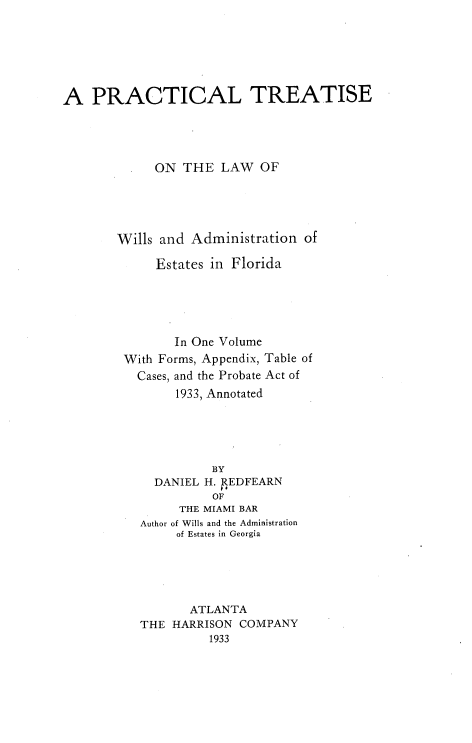 handle is hein.beal/ptslww0001 and id is 1 raw text is: A PRACTICAL TREATISE
ON THE LAW OF
Wills and Administration of
Estates in Florida
In One Volume
With Forms, Appendix, Table of
Cases, and the Probate Act of
1933, Annotated
BY
DANIEL H. REDFEARN
OF
THE MIAMI BAR
Author of Wills and the Administration
of Estates in Georgia
ATLANTA
THE HARRISON COMPANY
1933


