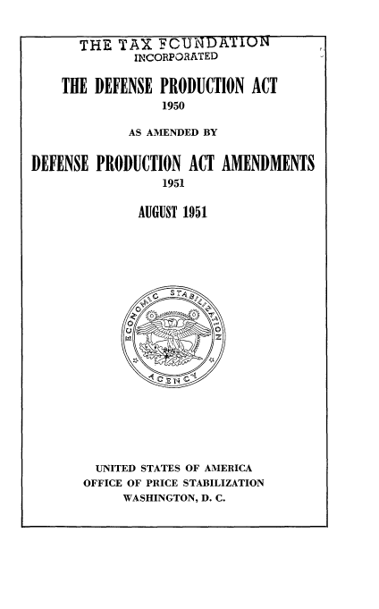 handle is hein.beal/ptsnt0001 and id is 1 raw text is: 


      THE TAX FCUNDATION
             INCORPORATED

    THE DEFENSE PRODUCTION ACT
                 1950

             AS AMENDED BY


DEFENSE PRODUCTION ACT AMENDMENTS
                 1951

              AUGUST 1951


  UNITED STATES OF AMERICA
OFFICE OF PRICE STABILIZATION
     WASHINGTON, D. C.


