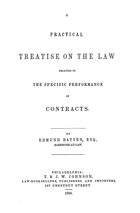 handle is hein.beal/ptspep0001 and id is 1 raw text is: IRACTICAL

TREATISE ON THE LAW
RELATING TO
THE SPECIFIC PERFORMANCE
OF
CONTRACTS.

EDMUND BATTEN, ESQ.,
BARRISTER-AT-LAW.
PHILADELPHIA:
T. & J. W. JOHNSON,
LAW.BOOKSELLERS, PUBLISHERS AND IMPORTERS,
197 CHESTNUT STREET.
1850.



